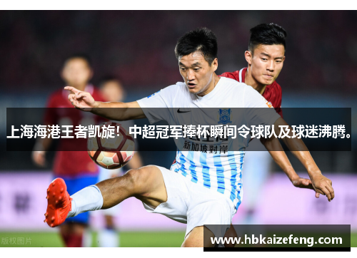 上海海港王者凯旋!中超冠军捧杯瞬间令球队及球迷沸腾。